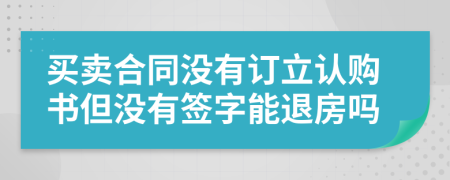 買賣合同沒(méi)有訂立認(rèn)購(gòu)書但沒(méi)有簽字能退房嗎