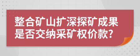 整合礦山擴(kuò)深探礦成果是否交納采礦權(quán)價(jià)款?