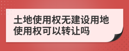 土地使用權無建設用地使用權可以轉讓嗎