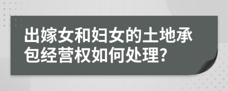 出嫁女和婦女的土地承包經(jīng)營(yíng)權(quán)如何處理?