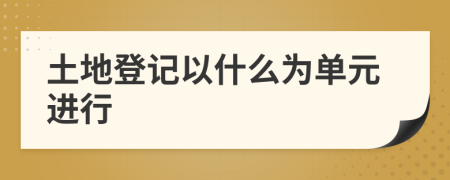 土地登記以什么為單元進行