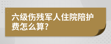 六級(jí)傷殘軍人住院陪護(hù)費(fèi)怎么算?