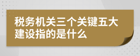 稅務機關三個關鍵五大建設指的是什么