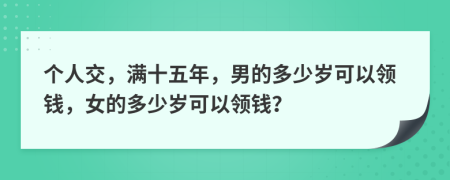 個(gè)人交，滿十五年，男的多少歲可以領(lǐng)錢，女的多少歲可以領(lǐng)錢？