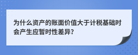 為什么資產(chǎn)的賬面價(jià)值大于計(jì)稅基礎(chǔ)時(shí)會(huì)產(chǎn)生應(yīng)暫時(shí)性差異？