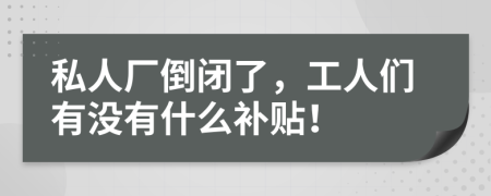 私人廠倒閉了，工人們有沒(méi)有什么補(bǔ)貼！