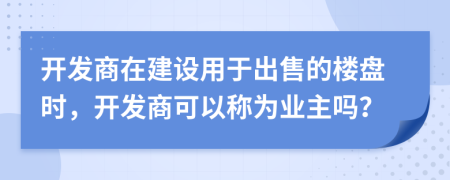 開發(fā)商在建設(shè)用于出售的樓盤時(shí)，開發(fā)商可以稱為業(yè)主嗎？
