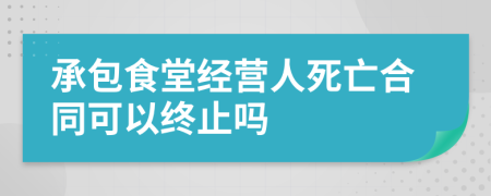 承包食堂經(jīng)營人死亡合同可以終止嗎
