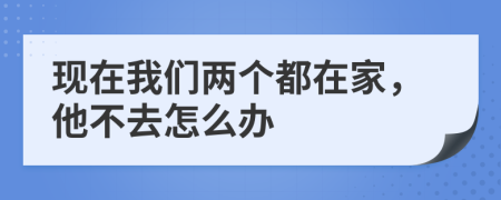 現(xiàn)在我們兩個都在家，他不去怎么辦