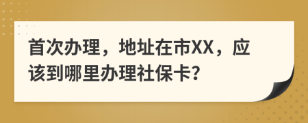 首次辦理，地址在市XX，應(yīng)該到哪里辦理社保卡？