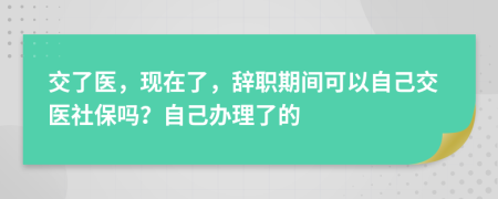 交了醫(yī)，現(xiàn)在了，辭職期間可以自己交醫(yī)社保嗎？自己辦理了的