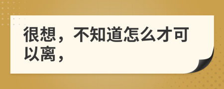 很想，不知道怎么才可以離，
