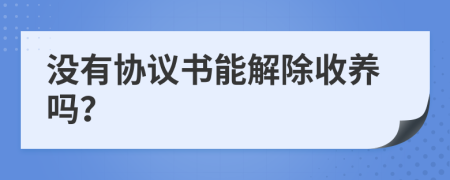沒有協(xié)議書能解除收養(yǎng)嗎？