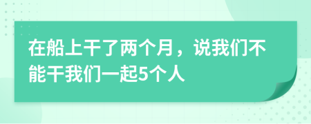 在船上干了兩個(gè)月，說(shuō)我們不能干我們一起5個(gè)人