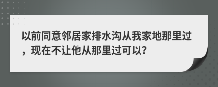 以前同意鄰居家排水溝從我家地那里過，現(xiàn)在不讓他從那里過可以？