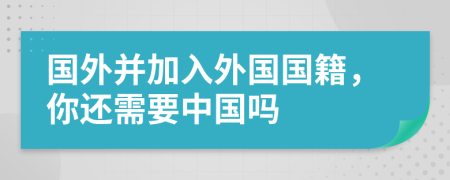 國外并加入外國國籍，你還需要中國嗎