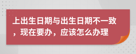 上出生日期與出生日期不一致，現(xiàn)在要辦，應(yīng)該怎么辦理