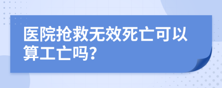 醫(yī)院搶救無效死亡可以算工亡嗎？