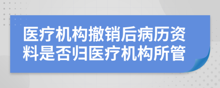 醫(yī)療機(jī)構(gòu)撤銷后病歷資料是否歸醫(yī)療機(jī)構(gòu)所管