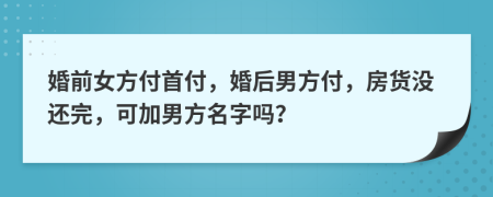 婚前女方付首付，婚后男方付，房貨沒還完，可加男方名字嗎？