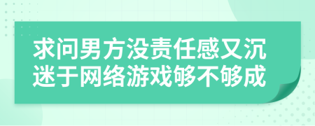 求問男方?jīng)]責(zé)任感又沉迷于網(wǎng)絡(luò)游戲夠不夠成
