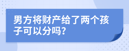 男方將財(cái)產(chǎn)給了兩個(gè)孩子可以分嗎？