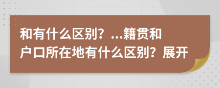 和有什么區(qū)別？...籍貫和戶口所在地有什么區(qū)別？展開