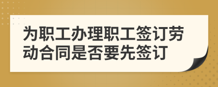為職工辦理職工簽訂勞動(dòng)合同是否要先簽訂