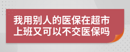 我用別人的醫(yī)保在超市上班又可以不交醫(yī)保嗎