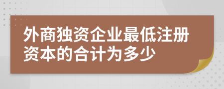 外商獨資企業(yè)最低注冊資本的合計為多少