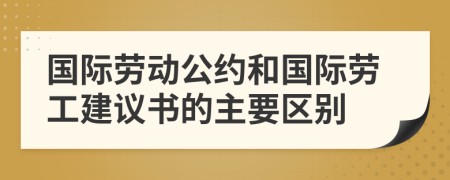 國際勞動公約和國際勞工建議書的主要區(qū)別