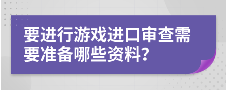 要進行游戲進口審查需要準(zhǔn)備哪些資料？