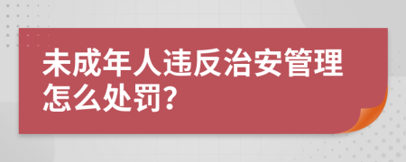 未成年人違反治安管理怎么處罰？