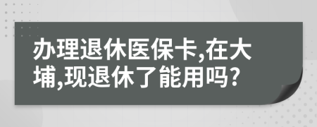 辦理退休醫(yī)?？?在大埔,現(xiàn)退休了能用嗎?