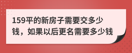 159平的新房子需要交多少錢，如果以后更名需要多少錢
