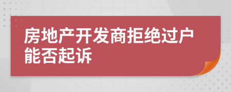 房地產(chǎn)開(kāi)發(fā)商拒絕過(guò)戶能否起訴