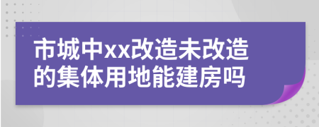 市城中xx改造未改造的集體用地能建房嗎