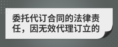 委托代訂合同的法律責(zé)任，因無效代理訂立的