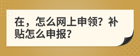 在，怎么網(wǎng)上申領(lǐng)？補貼怎么申報？