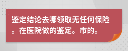 鑒定結(jié)論去哪領(lǐng)取無任何保險。在醫(yī)院做的鑒定。市的。