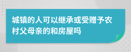 城鎮(zhèn)的人可以繼承或受贈予農(nóng)村父母親的和房屋嗎