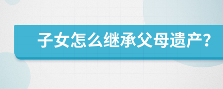 子女怎么繼承父母遺產(chǎn)？