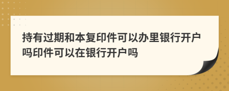 持有過期和本復(fù)印件可以辦里銀行開戶嗎印件可以在銀行開戶嗎