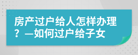 房產(chǎn)過戶給人怎樣辦理？—如何過戶給子女