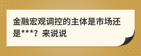 金融宏觀(guān)調(diào)控的主體是市場(chǎng)還是***？來(lái)說(shuō)說(shuō)
