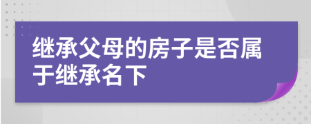 繼承父母的房子是否屬于繼承名下