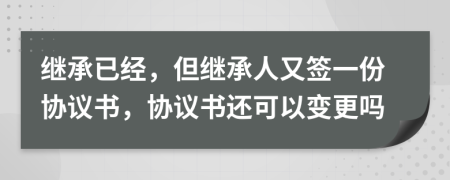 繼承已經(jīng)，但繼承人又簽一份協(xié)議書，協(xié)議書還可以變更嗎