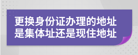 更換身份證辦理的地址是集體址還是現(xiàn)住地址