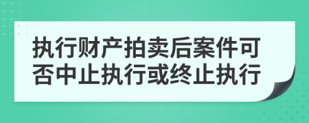 執(zhí)行財產(chǎn)拍賣后案件可否中止執(zhí)行或終止執(zhí)行