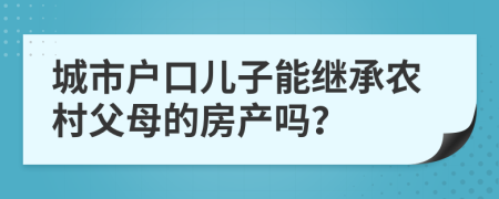 城市戶口兒子能繼承農(nóng)村父母的房產(chǎn)嗎？